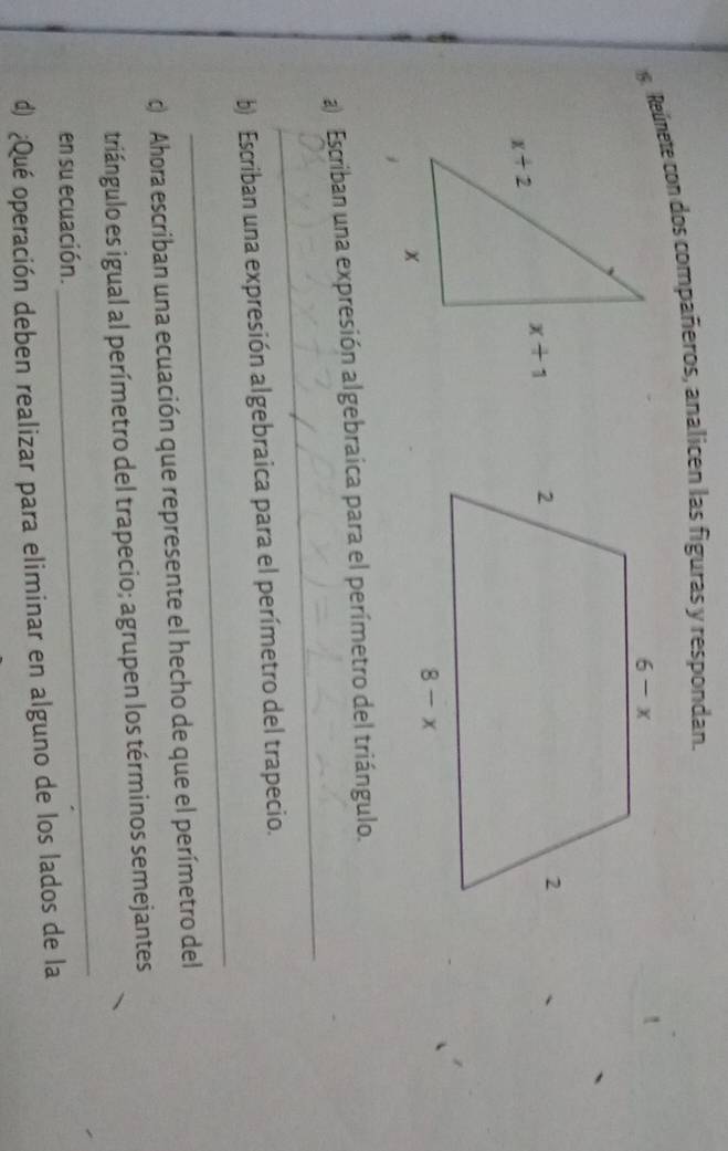 Reúnete con dos compañeros, analicen las figuras y respondan.
 
_
a) Escriban una expresión algebraica para el perímetro del triángulo.
_
b) Escriban una expresión algebraica para el perímetro del trapecio.
c Ahora escriban una ecuación que represente el hecho de que el perímetro del
_
triángulo es igual al perímetro del trapecio; agrupen los términos semejantes
en su ecuación.
d) ¿Qué operación deben realizar para eliminar en alguno de los lados de la