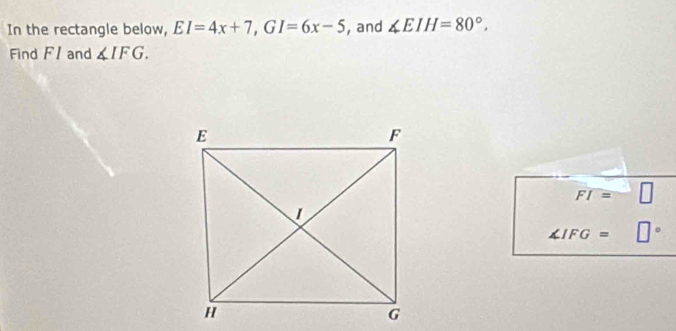 In the rectangle below, EI=4x+7, GI=6x-5 , and ∠ EIH=80°. 
Find FI and ∠ IFG.
FI=
∠ IFG=