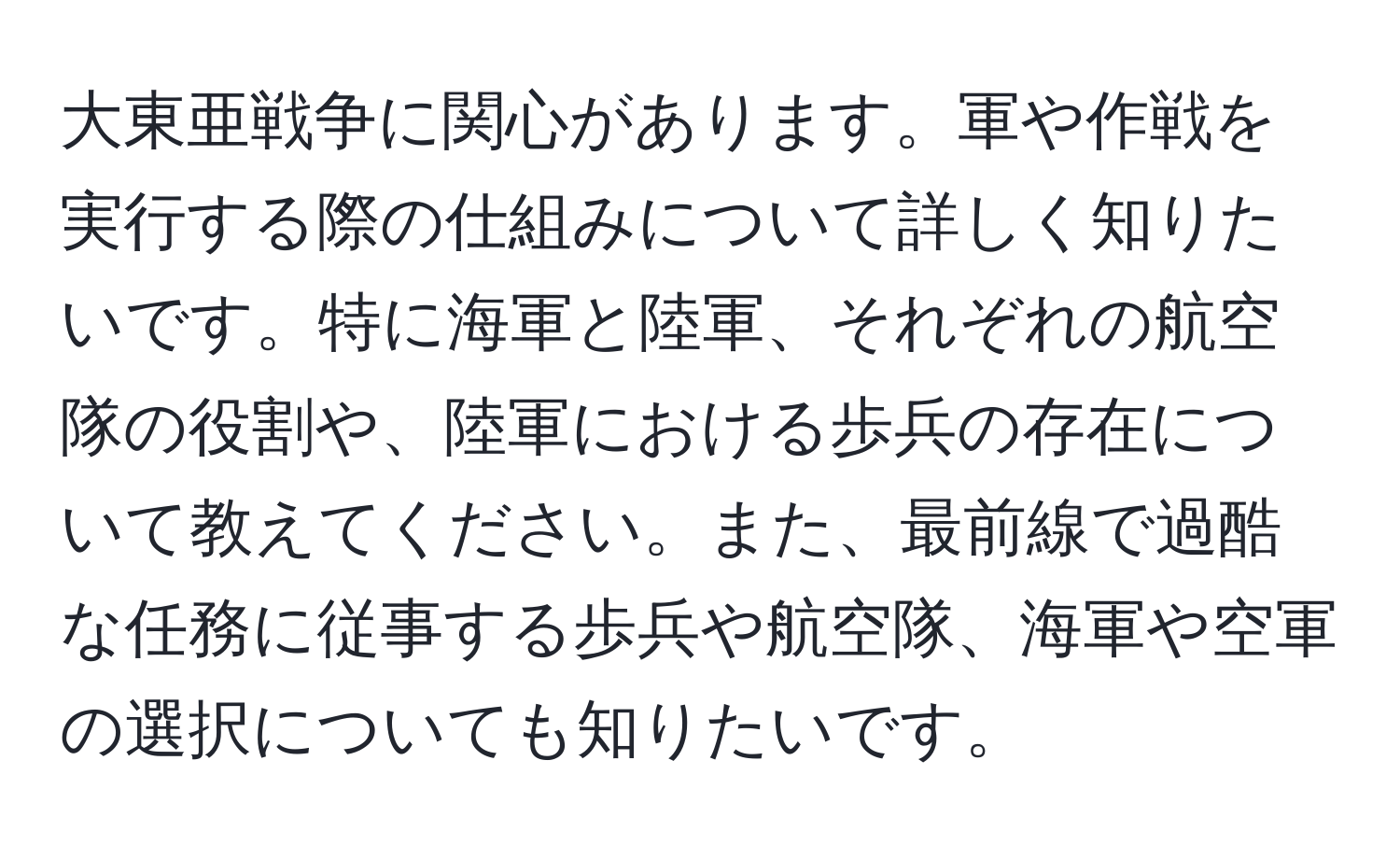 大東亜戦争に関心があります。軍や作戦を実行する際の仕組みについて詳しく知りたいです。特に海軍と陸軍、それぞれの航空隊の役割や、陸軍における歩兵の存在について教えてください。また、最前線で過酷な任務に従事する歩兵や航空隊、海軍や空軍の選択についても知りたいです。