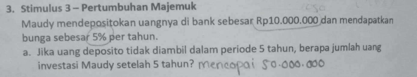 Stimulus 3 - Pertumbuhan Majemuk 
Maudy mendepositokan uangnya di bank sebesar Rp10.000.000 dan mendapatkan 
bunga sebesar 5% per tahun. 
a. Jika uang deposito tidak diambil dalam periode 5 tahun, berapa jumlah uang 
investasi Maudy setelah 5 tahun?