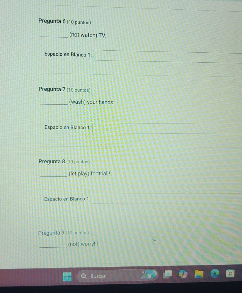 Pregunta 6 (10 puntos) 
_(not watch) TV. 
Espacio en Blanco 1: □ 3x-2=□
Pregunta 7 (10 puntos) 
_(wash) your hands. 
Espacio en Blanco 1: 
Pregunta 8 (10 puntos) 
_(let play) football! 
Espacio en Blanco 1: 
Pregunta 9 (10 puntos) 
_(not) worry!!! 
Buscar
