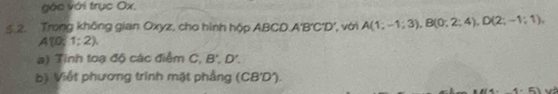 gác với trục Ox. 
.2. Trong không gian Oxyz, cho hình hộp ABCD. A'B'C'D', với A(1;-1;3), B(0;2;4), D(2;-1;1),
A10;1;2). 
a) Tinh toạ độ các điểm C, B', D'. 
b) Viết phương trinh mặt phẳng (CB'D).