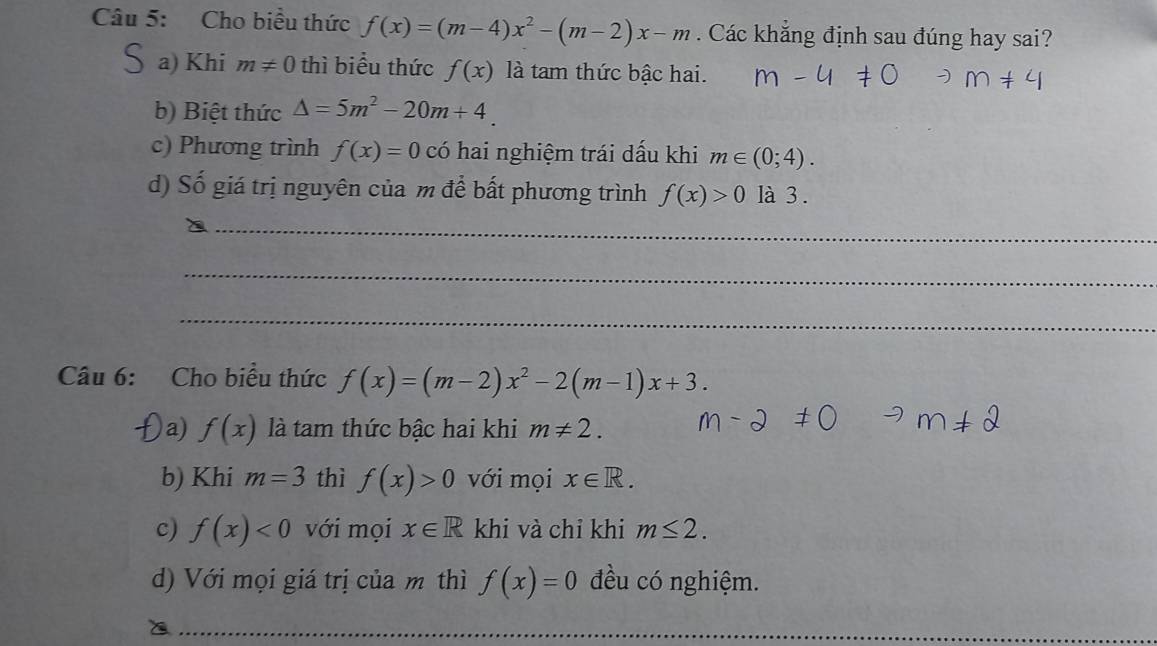 Cho biểu thức f(x)=(m-4)x^2-(m-2)x-m. Các khẳng định sau đúng hay sai?
S a) Khi m!= 0 thì biểu thức f(x) là tam thức bậc hai.
b) Biệt thức △ =5m^2-20m+4.
c) Phương trình f(x)=0 có hai nghiệm trái dấu khi m∈ (0;4).
d) Số giá trị nguyên của m để bất phương trình f(x)>0 là 3 .
_
_
_
Câu 6: Cho biểu thức f(x)=(m-2)x^2-2(m-1)x+3. 
a) f(x) là tam thức bậc hai khi m!= 2. 
b) Khi m=3 thì f(x)>0 với mọi x∈ R. 
c) f(x)<0</tex> với mọi x∈ R khi và chỉ khi m≤ 2. 
d) Với mọi giá trị của m thì f(x)=0 đều có nghiệm.
_
_