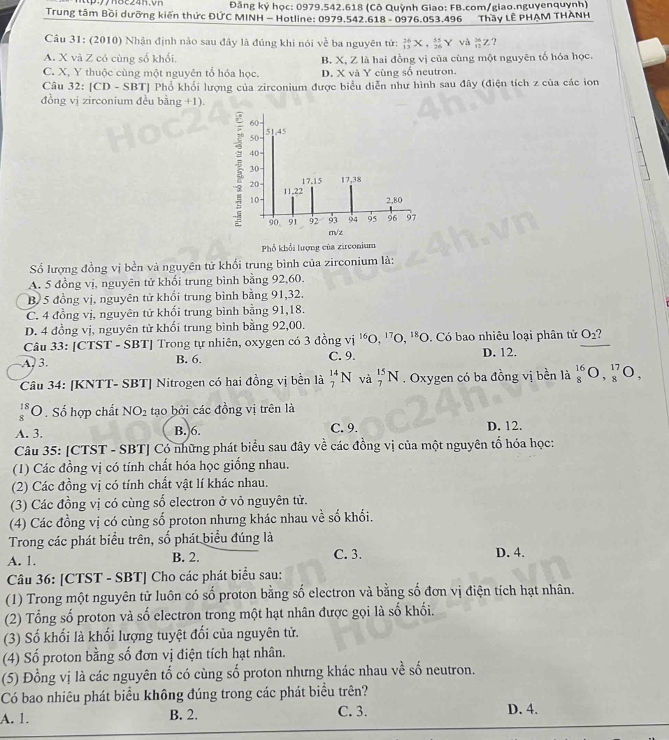 Đăng ký học: 0979.542.618 (Cô Quỳnh Giao: FB.com/giao.nguyenquynh)
Trung tâm Bồi dưỡng kiến thức ĐỨC MINH - Hotline: 0979.542.618 - 0976.053.496 Thầy LÊ PHẠM THÀNH
Câu 31: (2010) Nhận định nào sau đây là đúng khi nói về ba nguyên tử: _(13)^(26)X,_(26)^(55)Y và _(12)^(26)Z?
A. X và Z có cùng số khối. B. X, Z là hai đồng vị của cùng một nguyên tố hóa học.
C. X, Y thuộc cùng một nguyên tố hóa học. D. X và Y cùng số neutron.
Câu 32: [CD - : SB T] Phổ khối lượng của zirconium được biểu diễn như hình sau đây (điện tích z của các ion
đồng vị zirconium đều bằng +1).
Phổ khổi lượng của zirconium
Số lượng đồng vị bền và nguyên tử khối trung bình của zirconium là:
A. 5 đồng vị, nguyên tử khối trung bình bằng 92,60.
B 5 đồng vị, nguyên tử khổi trung bình bằng 91,32.
C. 4 đồng vị, nguyên tử khối trung bình bằng 91,18.
D. 4 đồng vị, nguyên tử khối trung bình bằng 92,00.
Câu 33: [CTST - SBT] Trong tự nhiên, oxygen có 3 đồng vị ''O, '7O, '*O. Có bao nhiêu loại phân tử O_2
A 3. B. 6. C. 9. D. 12.
Câu 34: [KNTT- SBT] Nitrogen có hai đồng vị bền là _7^((14)N và _7^(15)N. Oxygen có ba đồng vị bền là _8^(16)O,_8^(17)O,
beginarray)r 18 8endarray C 0. Số hợp chất NO_2 tạo bởi các đồng vị trên là
A. 3. B. 6. C. 9. D. 12.
Câu 35: [CTST - SBT] Có những phát biểu sau đây về các đồng vị của một nguyên tố hóa học:
(1) Các đồng vị có tính chất hóa học giống nhau.
(2) Các đồng vị có tính chất vật lí khác nhau.
(3) Các đồng vị có cùng số electron ở vỏ nguyên tử.
(4) Các đồng vị có cùng số proton nhưng khác nhau về số khối.
Trong các phát biểu trên, số phát biểu đúng là
C. 3.
A. 1. B. 2. D. 4.
Câu 36: [CTST - SBT] Cho các phát biểu sau:
(1) Trong một nguyên tử luôn có số proton bằng số electron và bằng số đơn vị điện tích hạt nhân.
(2) Tổng số proton và số electron trong một hạt nhân được gọi là số khối.
(3) Số khối là khối lượng tuyệt đối của nguyên tử.
(4) Số proton bằng số đơn vị điện tích hạt nhân.
(5) Đồng vị là các nguyên tố có cùng số proton nhưng khác nhau về số neutron.
Có bao nhiêu phát biểu không đúng trong các phát biểu trên?
A. 1. B. 2. C. 3. D. 4.