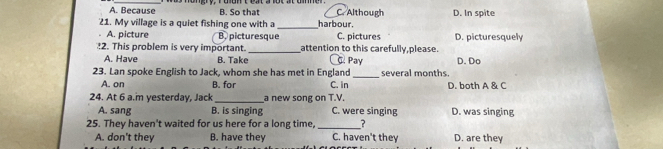 A. Because B. So that C. Although
21. My village is a quiet fishing one with a _harbour D. In spite
A. picture B. picturesque C. pictures D. picturesquely
2. This problem is very important _attention to this carefully,please.
A. Have B. Take. Pay D. Do
23. Lan spoke English to Jack, whom she has met in England C. in _several months.
A. on B. for D. both A & C
24. At 6 a.m yesterday, Jack _a new song on T.V.
A. sang B. is singing C. were singing D. was singing
25. They haven't waited for us here for a long time, _?
A. don't they B. have they C. haven't they D. are they