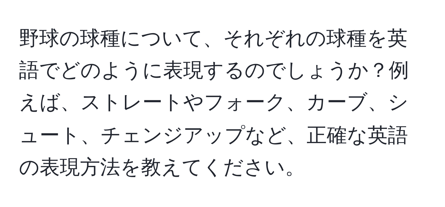 野球の球種について、それぞれの球種を英語でどのように表現するのでしょうか？例えば、ストレートやフォーク、カーブ、シュート、チェンジアップなど、正確な英語の表現方法を教えてください。