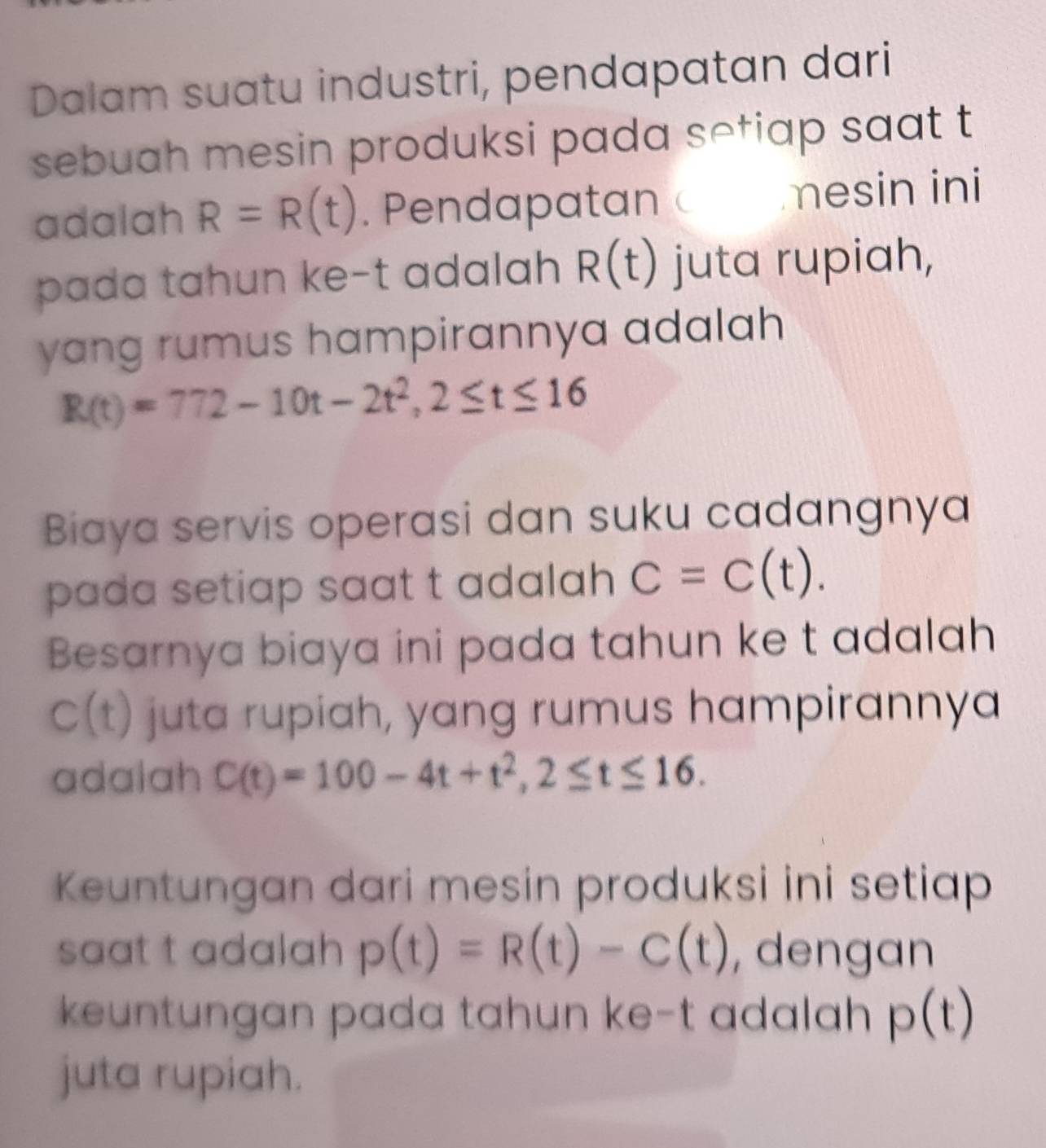 Dalam suatu industri, pendapatan dari 
sebuah mesin produksi pada setiap saat t 
adalah R=R(t). Pendapatan  mesin ini 
pada tahun ke-t adalah R(t) juta rupiah, 
yang rumus hampirannya adalah
R(t)=772-10t-2t^2, 2≤ t≤ 16
Biaya servis operasi dan suku cadangnya 
pada setiap saat t adalah C=C(t). 
Besarnya biaya ini pada tahun ke t adalah
C(t) juta rupiah, yang rumus hampirannya 
adalah C(t)=100-4t+t^2, 2≤ t≤ 16. 
Keuntungan dari mesin produksi ini setiap 
saat t adalah p(t)=R(t)-C(t) , dengan 
keuntungan pada tahun ke-t adalah p(t)
juta rupiah.