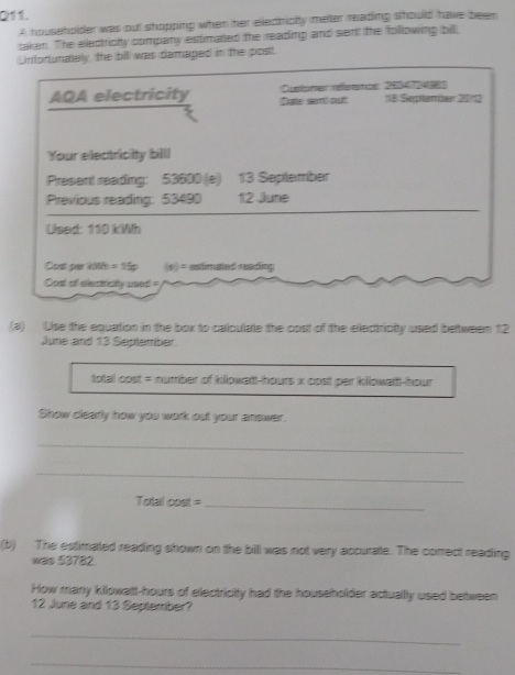 A householder was out shopping when her eledtricity melter reading should have been 
taken. The eledtricity company estimated the reading and sent the following bil 
Unfortunately, the bill was damaged in the post 
AQA electricity Cite sem put Customen référence: 2634 es 1B Septen ter 2012 
Your electricity bill 
Present reading: 53600 (e) 13 September 
Previous reading: 53490 12 June 
Used: 110 kWh
Cost per k0h = 15p (s) = estimated reading 
Cost of electricity used= 
(a) Use the equation in the box to callculate the cost of the electricity used beltweem 12
June and 13 Seplember. 
total cost = number of kilowatt-hours x cost per kllowaitt-hour
Show clearly how you work out your answer. 
_ 
_ 
Total cost =_ 
(b) The estimated reading shown on the bill was not very apcurate. The comect reading 
was 53782. 
How many kilowatt-hours of electricity had the householder actuallly used between 
12 June and 13 September? 
_ 
_