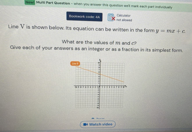 New! Multi Part Question - when you answer this question we'll mark each part individually 
Calculator 
Bookwork code: 4A not allowed 
Line V is shown below. Its equation can be written in the form y=mx+c
What are the values of m and c? 
Give each of your answers as an integer or as a fraction in its simplest form. 
7 - - _ 
Watch video