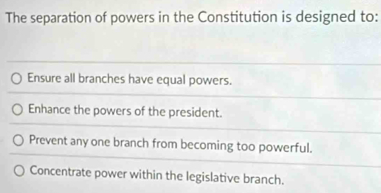 The separation of powers in the Constitution is designed to:
Ensure all branches have equal powers.
Enhance the powers of the president.
Prevent any one branch from becoming too powerful.
Concentrate power within the legislative branch.