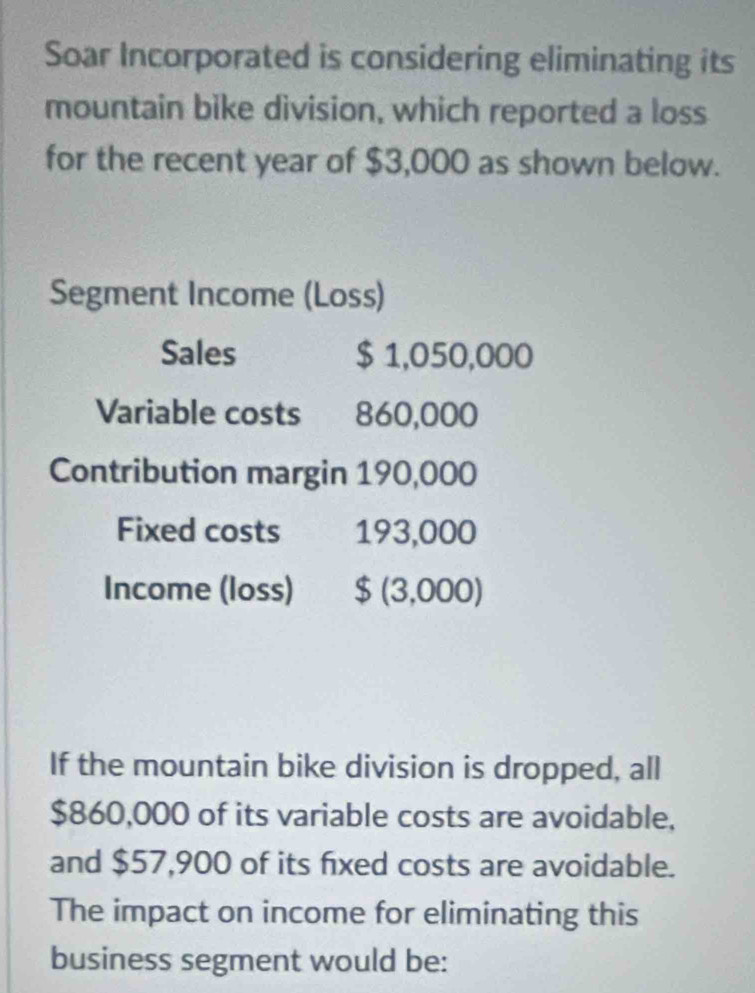 Soar Incorporated is considering eliminating its 
mountain bike division, which reported a loss 
for the recent year of $3,000 as shown below. 
Segment Income (Loss) 
Sales $ 1,050,000
Variable costs 860,000
Contribution margin 190,000
Fixed costs 193,000
Income (loss) $ (3,000) 
If the mountain bike division is dropped, all
$860,000 of its variable costs are avoidable, 
and $57,900 of its fixed costs are avoidable. 
The impact on income for eliminating this 
business segment would be: