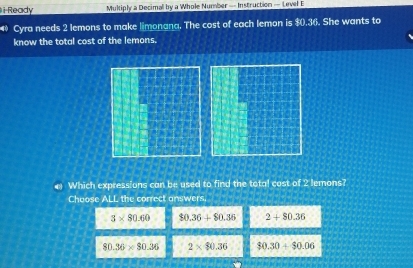 Ready Multiply a Decimal by a Whole Number — Instruction — Level E
Cyra needs 2 lemons to make limonana. The cost of each lemon is $().36. She wants to
know the total cost of the lemons.
4 Which expressions can be used to find the total cost of 2 lemons?
Choose ALL the correct answers.
3* 80.60 $0.36+$0.36 2+$0.36
80.36* 80.36 2* $0.36 $0.30+$0.06