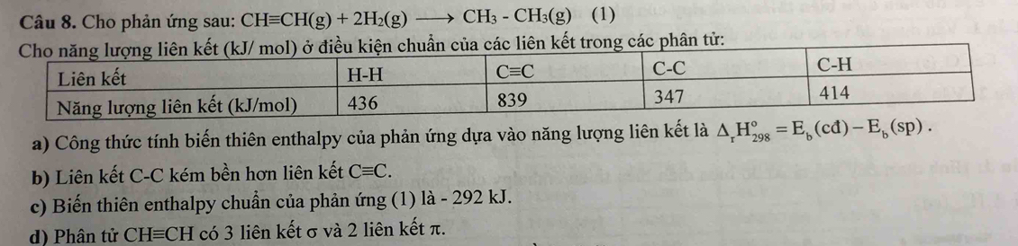 Cho phản ứng sau: CHequiv CH(g)+2H_2(g)to CH_3-CH_3(g) (1)
trong các phân tử:
a) Công thức tính biến thiên enthalpy của phản ứng dựa vào năng lượng liên kết là △ _rH_(298)°=E_b(cd)-E_b(sp).
b) Liên kết C-C kém bền hơn liên kết Cequiv C.
c) Biến thiên enthalpy chuẩn của phản ứng (1) là - 292 kJ.
d) Phân tử CHequiv CH có 3 liên kết σ và 2 liên kết π.