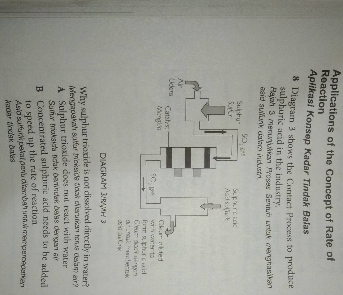 Applications of the Concept of Rate of
Reaction
Aplikasi Konsep Kadar Tindak Balas
8 Diagram 3 shows the Contact Process to produce
sulphuric acid in the industry.
Rajah 3 menunjukkan Proses Sentuh untuk menghasilkan
asid sulfurik dalam industri.
DIAGRAM 3/RAJAH 3
Why sulphur trioxide is not dissolved directly in water?
Mengapakah sulfur trioksida tidak dilarutkan terus dalam air?
A Sulphur trioxide does not react with water
Sulfur trioksida tidak bertindak balas dengan air
B Concentrated sulphuric acid needs to be added
to speed up the rate of reaction
Asid sulfurik pekat perlu ditambah untuk mempercepatkan
kadar tindak balas