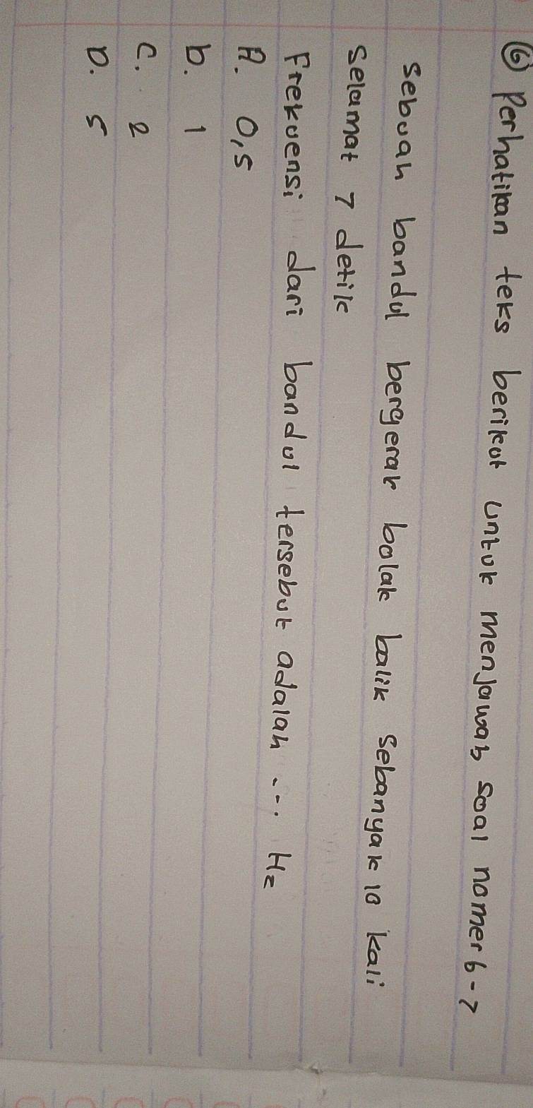 ⑥ Perhatiban ters berikor untok menJowas soal nomer 6-7
seboah bandul bergerak bolak balik sebanyak 10 kali
selamat 7 detile
Frevvensi dari bandol tersebut adalah. . . He
A. O, 5
b. I
C. e
D. s