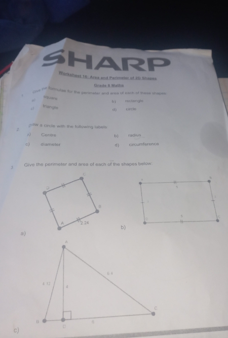 SHARP 
Worksheet 16: Area and Perimeter of 20 Shapes 
Grade 6 Maths 
lse ihe formulae for the perimater and area of each of these shapes 
squire 
bì rectangie 
c) triangle 
d) curcǎo 
gaw a circle with the following tabels 
2 
#) Centre b) radius 
c) diameter d) circumference 
3 Give the perimeter and area of each of the shapes below: 
b) 
a) 
c)