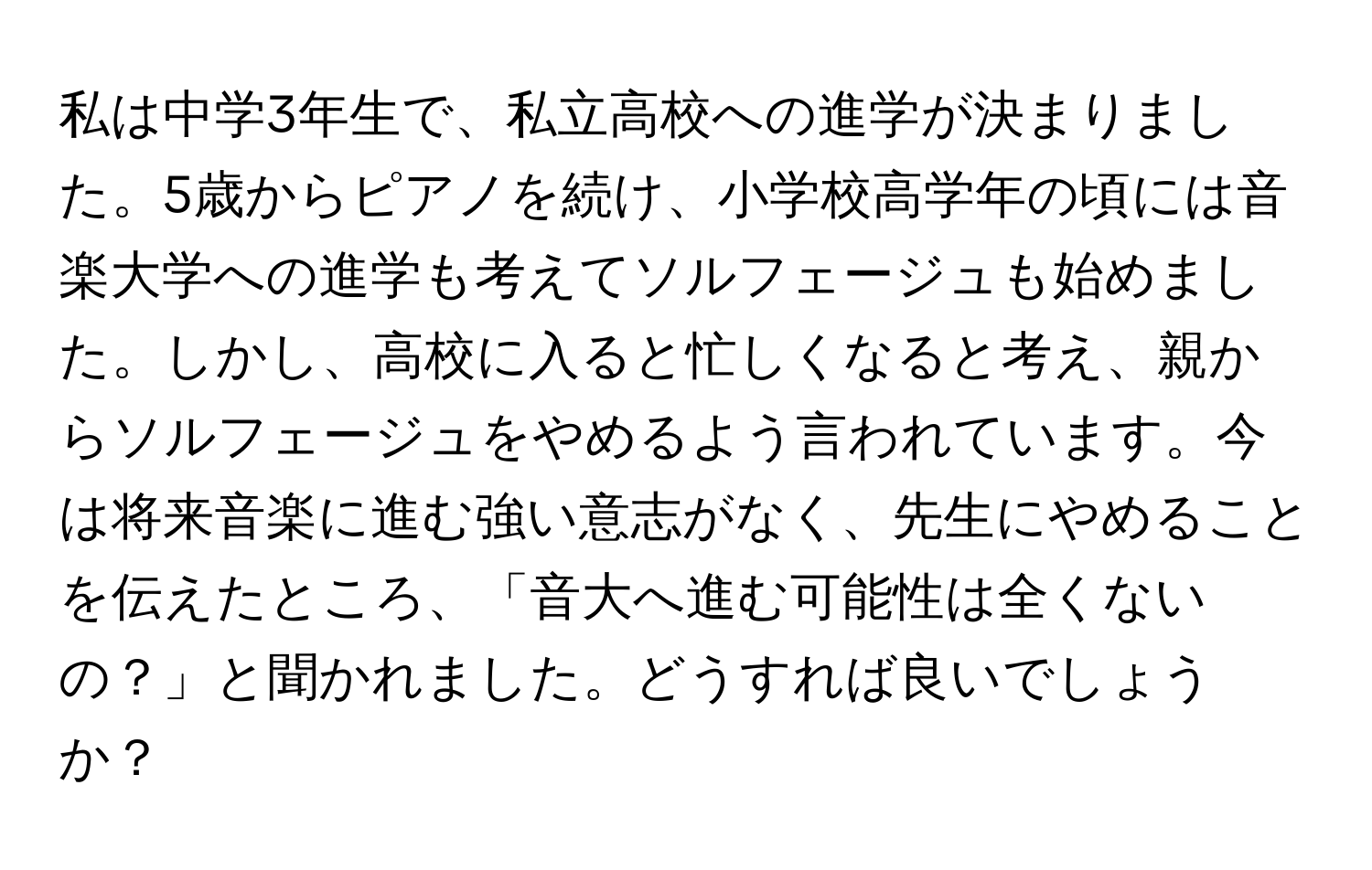 私は中学3年生で、私立高校への進学が決まりました。5歳からピアノを続け、小学校高学年の頃には音楽大学への進学も考えてソルフェージュも始めました。しかし、高校に入ると忙しくなると考え、親からソルフェージュをやめるよう言われています。今は将来音楽に進む強い意志がなく、先生にやめることを伝えたところ、「音大へ進む可能性は全くないの？」と聞かれました。どうすれば良いでしょうか？