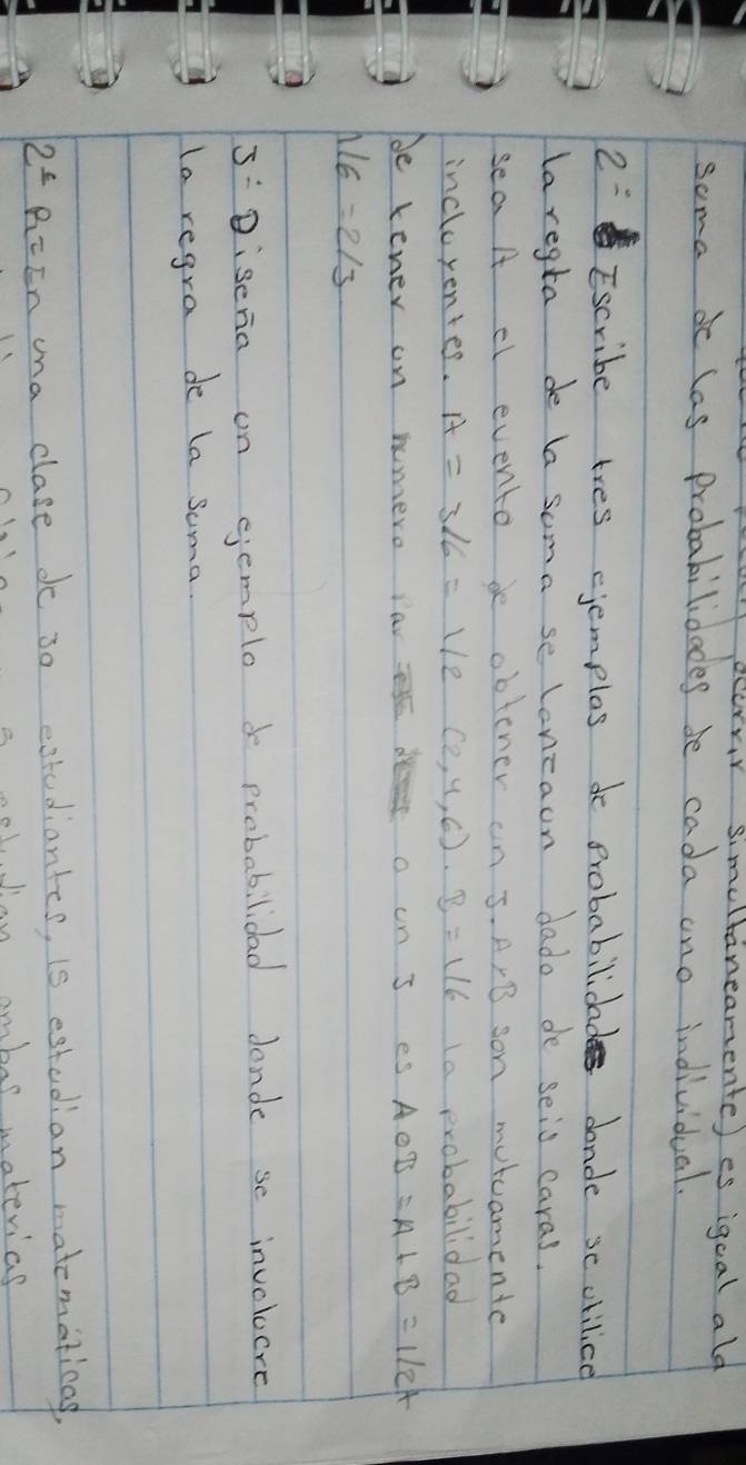 ocorvr simeltaneanente) es igcal ald 
soma d las probabilidades be cada ano individual. 
2= Escribe tres cjemplos do probabilidad dande se chilice 
laregta de la soma se lonzaon dado de seis caras. 
sea A el evento de obtener an J· A* B son motcamente 
incluyentes. A=3/6=1/2(2,4,6)· B=1/6 la probabilidad 
be tener on humero iav der o on I es AOB=A+B=1/2t
1/6=2/3
5:Diseria on semploo probabilidad dande se inveloere 
la regra de la soma. 
2^(_ c) R=En ana clase do 30 estudiantes, is estudian matematicas, 
bol Jan ambar material