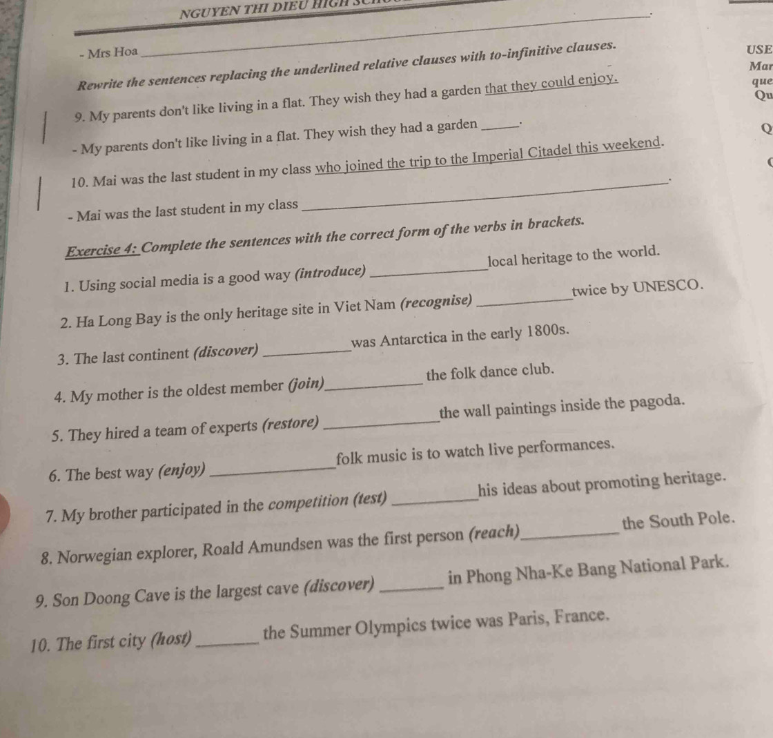 NGUYEN THI DIEU HIGH S 
: 
- Mrs Hoa 
Rewrite the sentences replacing the underlined relative clauses with to-infinitive clauses. 
USE 
Mar 
9. My parents don't like living in a flat. They wish they had a garden that they could enjoy. 
que 
Qu 
- My parents don't like living in a flat. They wish they had a garden _. 
Q 
( 
10. Mai was the last student in my class who joined the trip to the Imperial Citadel this weekend. 
_. 
- Mai was the last student in my class 
Exercise 4: Complete the sentences with the correct form of the verbs in brackets. 
1. Using social media is a good way (introduce) _local heritage to the world. 
2. Ha Long Bay is the only heritage site in Viet Nam (recognise) _twice by UNESCO. 
3. The last continent (discover) _was Antarctica in the early 1800s. 
4. My mother is the oldest member (jøin)_ the folk dance club. 
5. They hired a team of experts (restore) _the wall paintings inside the pagoda. 
6. The best way (enjoy) _folk music is to watch live performances. 
7. My brother participated in the competition (test) _his ideas about promoting heritage. 
8. Norwegian explorer, Roald Amundsen was the first person (reach)_ the South Pole. 
9. Son Doong Cave is the largest cave (discover) _in Phong Nha-Ke Bang National Park. 
10. The first city (host)_ the Summer Olympics twice was Paris, France.