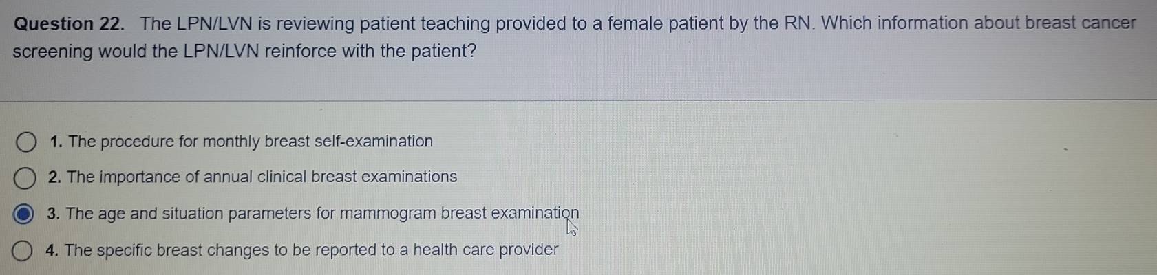 The LPN/LVN is reviewing patient teaching provided to a female patient by the RN. Which information about breast cancer
screening would the LPN/LVN reinforce with the patient?
1. The procedure for monthly breast self-examination
2. The importance of annual clinical breast examinations
3. The age and situation parameters for mammogram breast examination
4. The specific breast changes to be reported to a health care provider