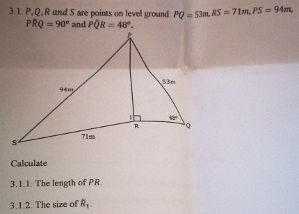 P,Q, R and S are points on level ground. PQ=53m,RS=71m,PS=94m,
Pwidehat RQ=90^o and Pwidehat QR=48°.
Calculate
3.1.1. The length of PR.
3.1.2. The size of widehat R_1.