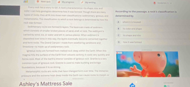 a Next quir stll My progress. My writing
I'very rock has a story to sell. A rock's characteristics--its shape, size, and
color--can help geologists determine how it was formed. Though there are many According to the passage, a rock's classification is
types of rocks, they all fit into three main clasaifications: sedimentary, Igneous, and determined by
metamorphic. The classification to which a rock belongs is determined by how the
rock was formed. A where it is located
Sedimentary rocks are formed in layers. The layers are made of sediment,
which consists of smaller broken pieces of sand, shell, or rock. The sediment is B its color and shape
carried by wind, ice, or water and left in various places. When sediment is C its shape and size
deposifed over time in this way, the layers eventually become cemented together
and form rocks. The Grand Canyon—made from weathering sandstone and D how it was formed
limestone—is made up of sedimentary rock.
lgneous rocks are formed from melted rock deep within the Earth. When this
magma hits the surface of the Earth from volcanic activity, it cools very quickly and
forms rock. Most of the Earth's interior consists of igneous rock. Granite is a very
common type of igneous rock. Granite is used to make building and bridge
foundations, because it is so strong.
Metamorphic rocks are rocks that have changed form over time. The immense
pressure and the extreme heat deep inside the Earth can cause rocks to morph, or
Ashley's Mattress Sale