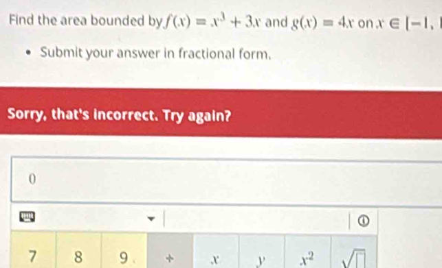 Find the area bounded by f(x)=x^3+3x and g(x)=4x on x∈ [-1, 
Submit your answer in fractional form. 
Sorry, that's incorrect. Try again? 
0 
①
7 8 9 + x y x^2 sqrt(□ )