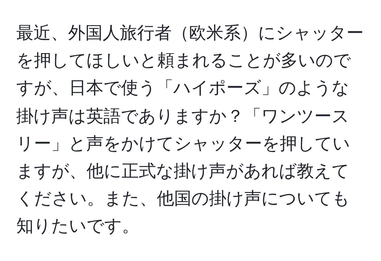 最近、外国人旅行者欧米系にシャッターを押してほしいと頼まれることが多いのですが、日本で使う「ハイポーズ」のような掛け声は英語でありますか？「ワンツースリー」と声をかけてシャッターを押していますが、他に正式な掛け声があれば教えてください。また、他国の掛け声についても知りたいです。