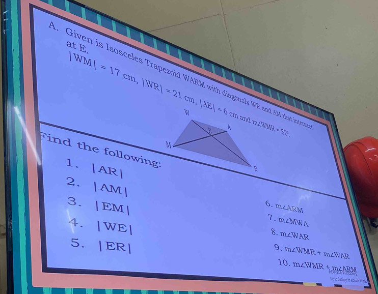 at E.
|WM|=17cm, |WR|=21cm, |AE|=6cm. Given is Isosceles Trapezoid WARM with diagonals WR and AM that intery m∠ WMR=52°
Find the following: 

1. | AR 1 6. m∠ ARM
2. |AM | 7. m∠ MWA
3. |EM| 8. m∠ WAR
4. |WE|
5. |ER| 9. m∠ WMR+m∠ WAR
10. m∠ WMR+m∠ ARM
Go to Settings to actwate Windo