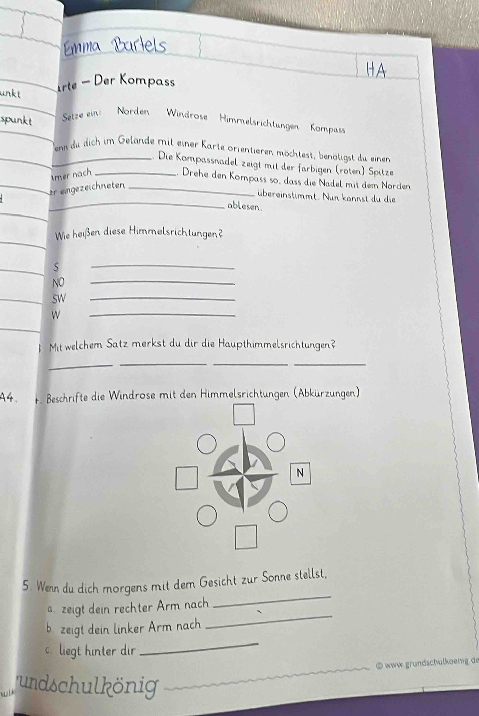 Emma Partels 
arte - Der Kompass 
Setze ein: Norden Windrose Himmelsrichtungen Kompas 
_enn du dich im Gelande mit einer Karte orientieren möchtest, benötigst du einen 
. Die Kompassnadel zeigt mit der farbigen (roten) Spitze 
mer nach_ 
. Drehe den Kompass so, dass die Nadel mit dem Norden 
_ 
er eingezeichneten_ 
übereinstimmt. Nun kannst du die 
ablesen. 
Wie heißen diese Himmelsrichtungen? 
S 
_ 
NO 
_ 
sw 
_ 
W 
_ 
Mit welchem Satz merkst du dir die Haupthimmelsrichtungen? 
_ 
_ 
_ 
_ 
A4. F. Beschrifte die Windrose mit den Himmelsrichtungen (Abkürzungen) 
_ 
5. Wenn du dich morgens mit dem Gesicht zur Sonne stellst, 
_ 
a. zeigt dein rechter Arm nach 
_ 
b. zeigt dein linker Arm nach 
c. liegt hinter dir 
_ 
_⑥www.grundschulkoenig de 
wil 
undschulkönig