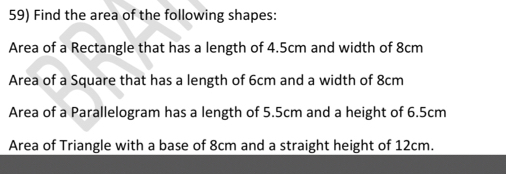 Find the area of the following shapes: 
Area of a Rectangle that has a length of 4.5cm and width of 8cm
Area of a Square that has a length of 6cm and a width of 8cm
Area of a Parallelogram has a length of 5.5cm and a height of 6.5cm
Area of Triangle with a base of 8cm and a straight height of 12cm.