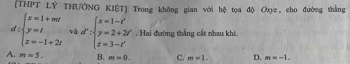 [THPT LÝ THƯỞNG KIỆT] Trong không gian với hệ tọa độ Oxyz, cho đường thắng
d:beginarrayl x=1+mt y=t z=-1+2tendarray. và d':beginarrayl x=1-t' y=2+2t' z=3-t'endarray.. Hai đường thẳng cắt nhau khi.
A. m=5.
B. m=0. C. m=1. D. m=-1.