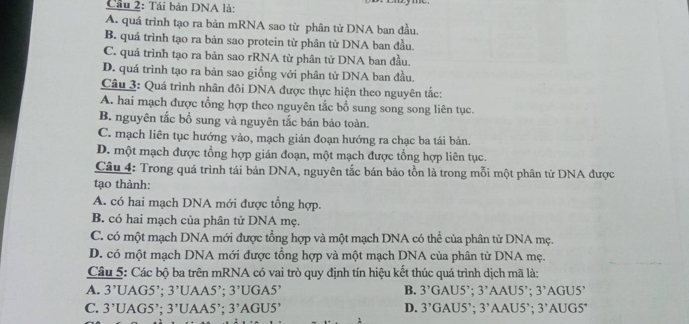 Cầu 2: Tái bản DNA là:
A. quá trình tạo ra bản mRNA sao từ phân tử DNA ban đầu,
B. quá trình tạo ra bản sao protein từ phân tử DNA ban đầu.
C. quá trình tạo ra bản sao rRNA từ phân từ DNA ban đầu.
D. quá trình tạo ra bản sao giống với phân tử DNA ban đầu.
Câu 3: Quá trình nhân đôi DNA được thực hiện theo nguyên tắc:
A. hai mạch được tổng hợp theo nguyên tắc bổ sung song song liên tục.
B. nguyên tắc bổ sung và nguyên tắc bán bảo toàn.
C. mạch liên tục hướng vào, mạch gián đoạn hướng ra chạc ba tái bản.
D. một mạch được tổng hợp gián đoạn, một mạch được tổng hợp liên tục.
Câu 4: Trong quá trình tái bản DNA, nguyên tắc bán bảo tồn là trong mỗi một phân tử DNA được
tạo thành:
A. có hai mạch DNA mới được tổng hợp.
B. có hai mạch của phân tử DNA mẹ.
C. có một mạch DNA mới được tổng hợp và một mạch DNA có thể của phân tử DNA mẹ.
D. có một mạch DNA mới được tổng hợp và một mạch DNA của phân tử DNA mẹ.
Câu 5: Các bộ ba trên mRNA có vai trò quy định tín hiệu kết thúc quá trình dịch mã là:
A. 3^,UAG5^,; 3^,U JAA5²; 3^,UGA5^, B. 3'GAU5' : 3^, A AU5°. 3' AGU5'
C. 3^,UAG5^,;3^, UAA5’; 3'AGU5' D. 3^(^,)G AU5’; 3' AAU5’; 3^,AUG5^,
λ