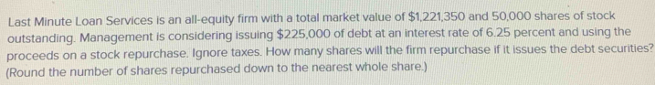 Last Minute Loan Services is an all-equity firm with a total market value of $1,221,350 and 50,000 shares of stock 
outstanding. Management is considering issuing $225,000 of debt at an interest rate of 6.25 percent and using the 
proceeds on a stock repurchase. Ignore taxes. How many shares will the firm repurchase if it issues the debt securities? 
(Round the number of shares repurchased down to the nearest whole share.)