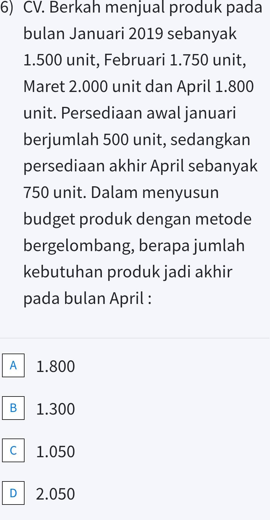 Berkah menjual produk pada
bulan Januari 2019 sebanyak
1.500 unit, Februari 1.750 unit,
Maret 2.000 unit dan April 1.800
unit. Persediaan awal januari
berjumlah 500 unit, sedangkan
persediaan akhir April sebanyak
750 unit. Dalam menyusun
budget produk dengan metode
bergelombang, berapa jumlah
kebutuhan produk jadi akhir
pada bulan April :
A 1.800
B 1.300
C 1.050
D 2.050