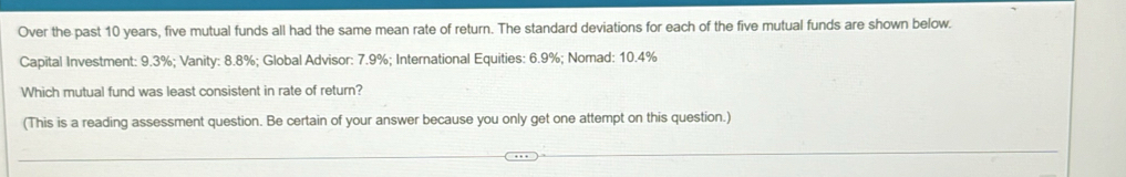 Over the past 10 years, five mutual funds all had the same mean rate of return. The standard deviations for each of the five mutual funds are shown below. 
Capital Investment: 9.3%; Vanity: 8.8%; Global Advisor: 7.9%; International Equities: 6.9%; Nomad: 10.4%
Which mutual fund was least consistent in rate of return? 
(This is a reading assessment question. Be certain of your answer because you only get one attempt on this question.)