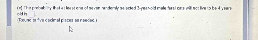 The probability that at least one of seven randomly selected 3-year-old male feral cats will not live to be 4 years
old is □. 
(Round to five decimal places as needed.)