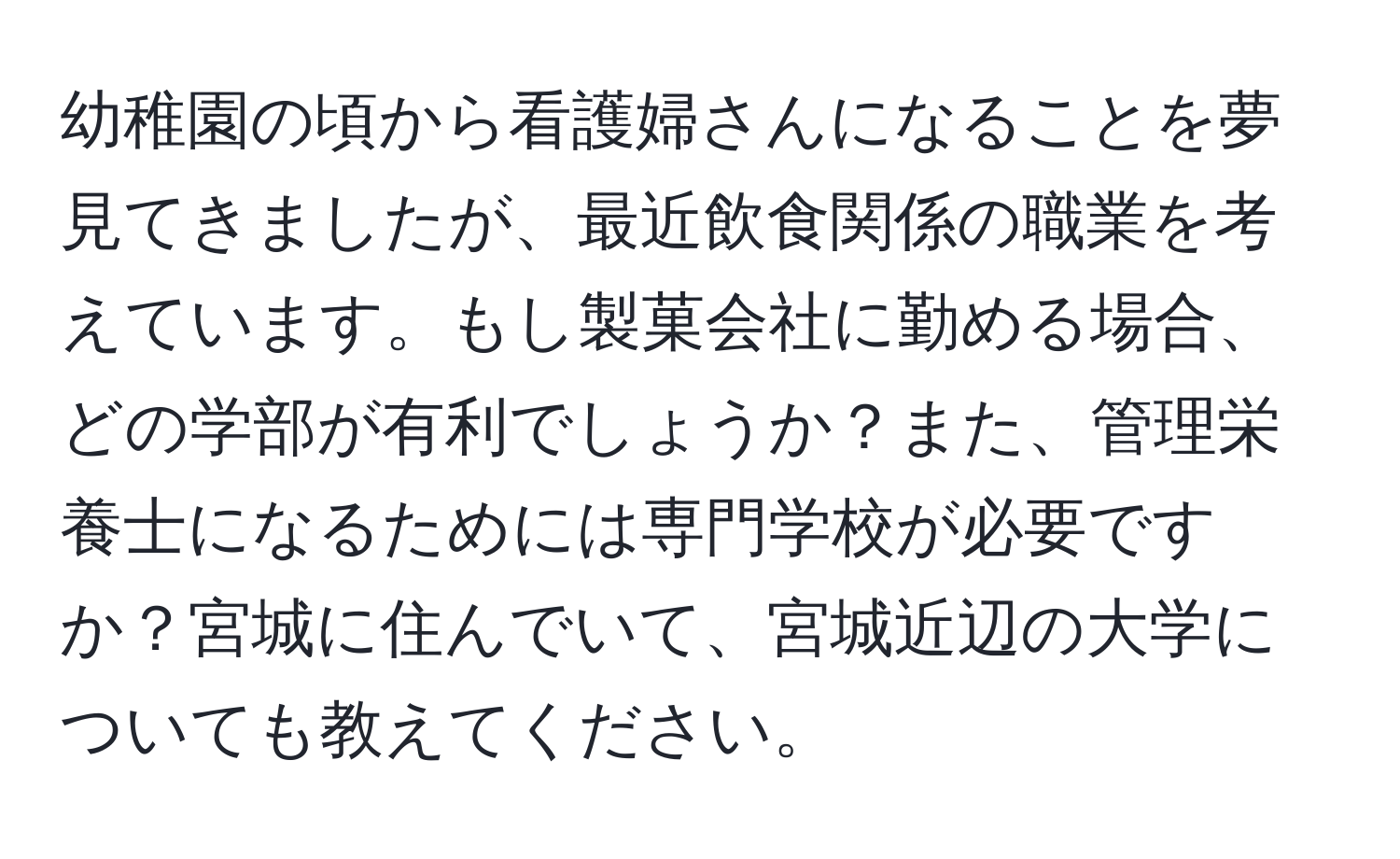 幼稚園の頃から看護婦さんになることを夢見てきましたが、最近飲食関係の職業を考えています。もし製菓会社に勤める場合、どの学部が有利でしょうか？また、管理栄養士になるためには専門学校が必要ですか？宮城に住んでいて、宮城近辺の大学についても教えてください。