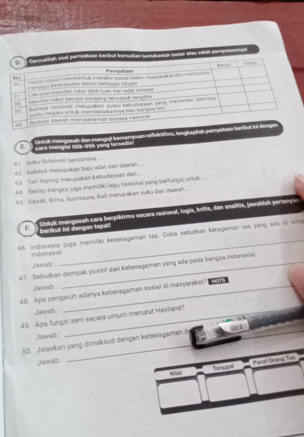 anlah benar atau salah pernyataannyal 
Untuk mengasah dan menguji kemampuan reflektifmu, lengkapilah p 
E. cara mengisi titik-titik yang tersedia! 
41 Suku Sulawesi berbahasa.... 
42. Kebaya merupakan baju adat dari daerah.... 
43. Tari legong merupakan kebudayaan dari.... 
44. Setiap bangsa juga memiliki lagu nasional yang berfungsi untuk.... 
45. Sasak, Bima, Sumbawa, Bali merupakan suku dari daerah.... 
Untuk mengasah cara berpikirmu secara rasional, logis, kritis, dan analitis, jawablah pertany 
F. berikut ini dengan tepat! 
46. Indonesia juga memiliki keberagaman ras. Coba sebutkan keragaman ras yang ada di wilay 
Indonesia! 
Jawab : 
_ 
47. Sebutkan dampak positif dari keberagaman yang ada pada bangsa Indonesia! 
Jawab : 
48. Apa pengaruh adanya keberagaman sosial di masyarakat? Hors 
Jawab : 
49. Apa fungsi seni secara umum menurut Haviland? 
an 
Jawab : 
50. Jelaskan yang dimaksud dengan keberagaman d 
_ 
Jawab : 
Nilai Tanggal Paraf Orang Tua