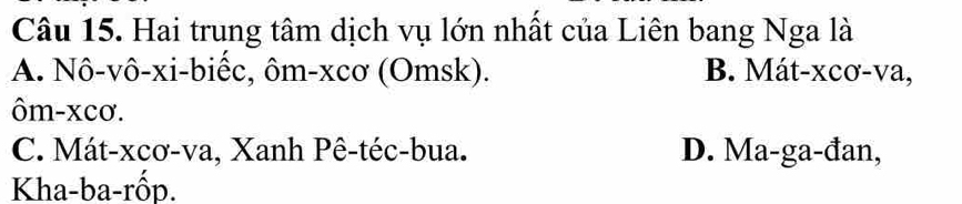 Hai trung tâm dịch vụ lớn nhất của Liên bang Nga là
A. Nô-vô-xi-biếc, ôm-xcơ (Omsk). B. Mát-xcơ-va,
ôm-xcơ.
C. Mát-xcơ-va, Xanh Pê-téc-bua. D. Ma-ga-đan,
Kha-ba-rốp.