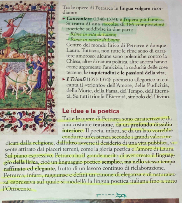 Tra le opere di Petrarca in lingua volgare ricor-
diamo:
Canzoniere (1348-1374): è l'opera più famosa.
Si tratta di una raccolta di 366 composizioni
poetiche suddivise in due parti:
- Rime in vita di Laura;
- Rime in morte di Laura.
Centro del mondo lirico di Petrarca è dunque
Laura. Tuttavia, non tutte le rime sono di carat-
tere amoroso: alcune sono polemiche contro la
Chiesa, altre di natura politica, altre ancora hanno
come argomento l'amicizia, la caducità delle cose
terrene, le inquietudini e le passioni della vita;
I Trionfi (1353-1374): poemetto allegorico in cui
canta il «trionfo» dell'Amore, della Pudicizia,
della Morte, della Fama, del Tempo, dell’Eterni-
tà. Su tutti trionfa l’Eternità, simbolo del Divino.
Le idee e la poetica
Tutte le opere di Petrarca sono caratterizzate da
una costante tensione, da un profondo dissidio
interiore. Il poeta, infatti, se da un lato vorrebbe
condurre un’esistenza secondo i grandi valori pre-
dall’altro avverte il desiderio di una vita pubblica, si
sente attirato dai piaceri terreni, come la gloria poetica e l’amore di Laura.
Sul piano espressivo, Petrarca ha il grande merito di aver creato il linguag-
gio della lirica, cioè un linguaggio poetico semplice, ma nello stesso tempo
raffinato ed elegante, frutto di un lavoro continuo di rielaborazione.
Petrarca, infatti, raggiunse e definì un canone di eleganza e di naturalez-
za espressiva sul quale si modellò la lingua poetica italiana fino a tutto
l'Ottocento.