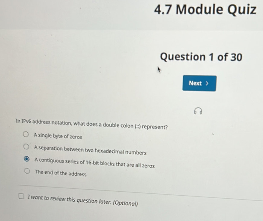 4.7 Module Quiz
Question 1 of 30
Next >
In IPv6 address notation, what does a double colon (::) represent?
A single byte of zeros
A separation between two hexadecimal numbers
A contiguous series of 16 -bit blocks that are all zeros
The end of the address
I want to review this question later. (Optional)