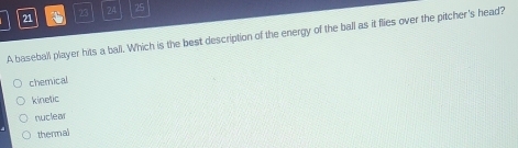 21
23 24 25
A baseball player hits a ball. Which is the best description of the energy of the ball as it flies over the pitcher's head?
chemical
kinetic
nuclea
thermal