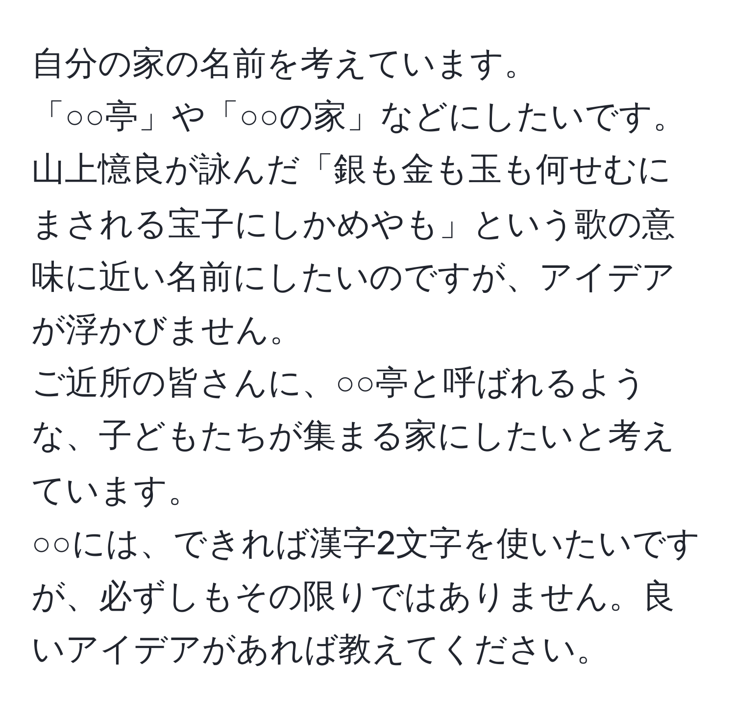 自分の家の名前を考えています。  
「○○亭」や「○○の家」などにしたいです。  
山上憶良が詠んだ「銀も金も玉も何せむにまされる宝子にしかめやも」という歌の意味に近い名前にしたいのですが、アイデアが浮かびません。  
ご近所の皆さんに、○○亭と呼ばれるような、子どもたちが集まる家にしたいと考えています。  
○○には、できれば漢字2文字を使いたいですが、必ずしもその限りではありません。良いアイデアがあれば教えてください。