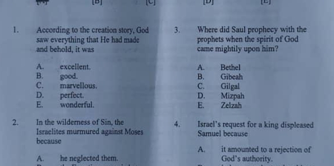 [B] [U] [D] [E]
1. According to the creation story, God 3. Where did Saul prophecy with the
saw everything that He had made prophets when the spirit of God
and behold, it was came mightily upon him?
A. excellent. A. Bethel
B. good. B. Gibeah
C. marvellous. C. Gilgal
D. perfect. D. Mizpah
E. wonderful. E. Zelzah
2. In the wilderness of Sin, the 4. Israel’s request for a king displeased
Israelites murmured against Moses Samuel because
because
A. it amounted to a rejection of
A. he neglected them. God’s authority.