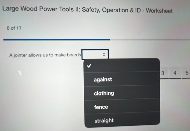 Large Wood Power Tools II: Safety, Operation & ID - Worksheet 
6 of 17 
A jointer allows us to make boards
3 4 5
against 
clothing 
fence 
straight