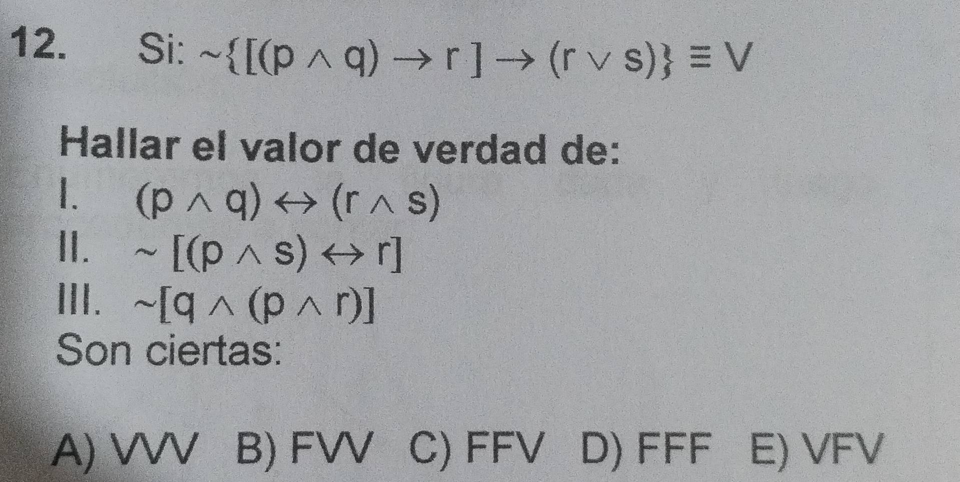 Si: sim  [(pwedge q)to r]to (rvee s) equiv V
Hallar el valor de verdad de:
1. (pwedge q)rightarrow (rwedge s)
II. sim [(pwedge s)rightarrow r]
III. sim [qwedge (pwedge r)]
Son ciertas:
A) VVV B) FVV C) FFV D) FFF E) VFV