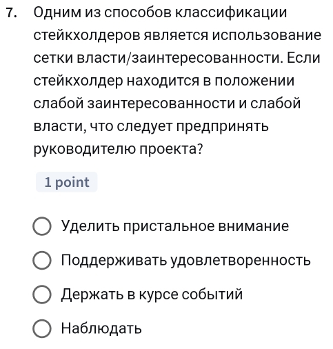 Одним из слособов классификации
стейΚхолдеров яΒляется использование
сетки власти/заинтересованности. Εсли
стейкхолдер находиΤся в положении
слабой заинтересованности и слабой
власти, чΤо следует предпринять
руководителю проекта?
1 point
Уделить πристальное внимание
Ποддерживать удовлетворенность
スержать в курсе собыιτий
Ηаблюдать