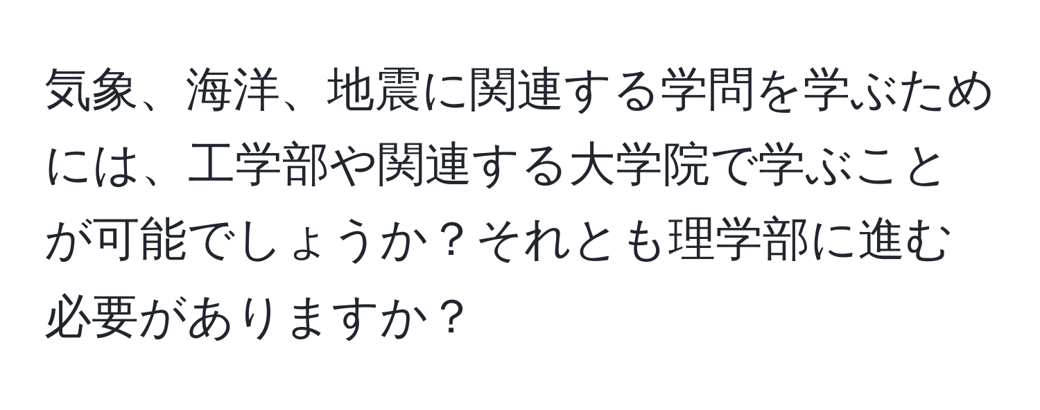 気象、海洋、地震に関連する学問を学ぶためには、工学部や関連する大学院で学ぶことが可能でしょうか？それとも理学部に進む必要がありますか？