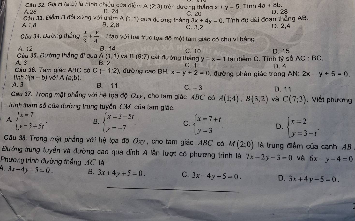 Gọi H(a;b) là hình chiếu của điểm A(2;3) trên đường thẳng x+y=5. Tính 4a+8b.
A.26 B. 24 C. 20
D. 28
Câu 33. Điểm B đối xứng với điểm A(1;1) qua đường thẳng 3x+4y=0
A.1,8 B. 2,8. Tính độ dài đoạn thẳng AB.
C. 3,2 D. 2,4
Câu 34. Đường thẳng  x/3 + y/4 =1 tạo với hai trục tọa độ một tam giác có chu vi bằng
A. 12 B. 14 C.10 D. 15
Câu 35. Đường thẳng đi qua A(1;1) và B(9;7) cắt đường thẳng y=x-1 tại điểm C. Tính tỷ số AC:BC.
A. 3 B. 2 C. 1
D. 4
Câu 36. Tam giác ABC có C(-1;2) ), đường cao BH: x-y+2=0 , đường phân giác trong AN: 2x-y+5=0,
tính 3(a-b) Với A(a;b).
A. 3 B. - 11 C. - 3 D. 11
Câu 37. Trong mặt phẳng với hệ tọa độ Oxy, cho tam giác ABC có A(1;4),B(3;2) và C(7;3).Viết phương
trình tham số của đường trung tuyến CM của tam giác.
A. beginarrayl x=7 y=3+5tendarray. .
B. beginarrayl x=3-5t y=-7endarray. .
C. beginarrayl x=7+t y=3endarray. .
D. beginarrayl x=2 y=3-tendarray. .
Câu 38. Trong mặt phẳng với hệ tọa độ Oxy, cho tam giác ABC có M(2;0) là trung điểm của cạnh AB
Đường trung tuyến và đường cao qua đỉnh A lần lượt có phương trình là 7x-2y-3=0 và 6x-y-4=0
Phương trình đường thẳng AC là
A. 3x-4y-5=0.
B. 3x+4y+5=0.
C. 3x-4y+5=0.
D. 3x+4y-5=0.